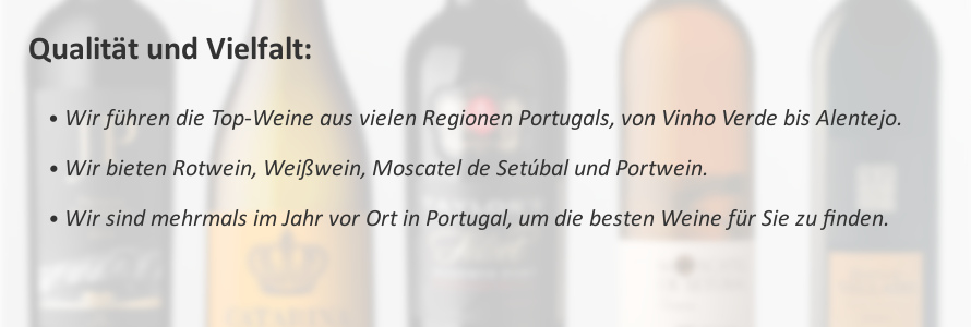 Qualität und Vielfalt: Wir führen exzellente Weine aus vielen Regionen Portugals. Wir bieten Rotwein, Weißwein, Moscatel de Setúbal und Portwein. Wir sind mehrmals im Jahr vor Ort in Portugal, um die besten Weine aus Portugal für Sie zu finden.